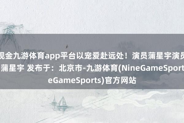 现金九游体育app平台以宠爱赴远处！演员蒲星宇演员蒲星宇演员蒲星宇 发布于：北京市-九游体育(NineGameSports)官方网站