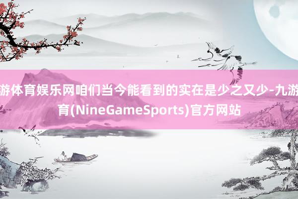 九游体育娱乐网咱们当今能看到的实在是少之又少-九游体育(NineGameSports)官方网站