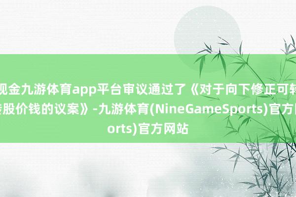 现金九游体育app平台审议通过了《对于向下修正可转债转股价钱的议案》-九游体育(NineGameSports)官方网站