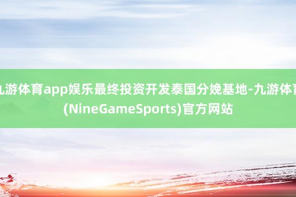 九游体育app娱乐最终投资开发泰国分娩基地-九游体育(NineGameSports)官方网站