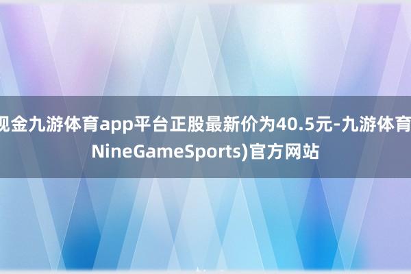 现金九游体育app平台正股最新价为40.5元-九游体育(NineGameSports)官方网站
