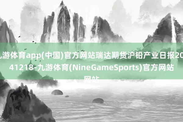 九游体育app(中国)官方网站瑞达期货沪铅产业日报20241218-九游体育(NineGameSports)官方网站