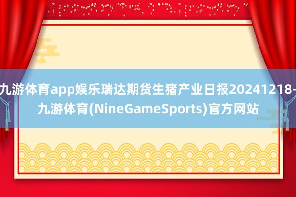 九游体育app娱乐瑞达期货生猪产业日报20241218-九游体育(NineGameSports)官方网站