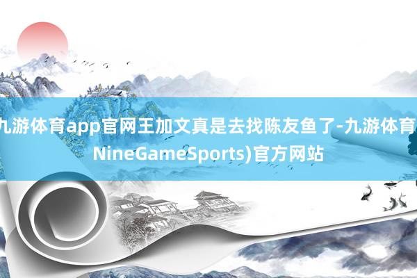 九游体育app官网王加文真是去找陈友鱼了-九游体育(NineGameSports)官方网站
