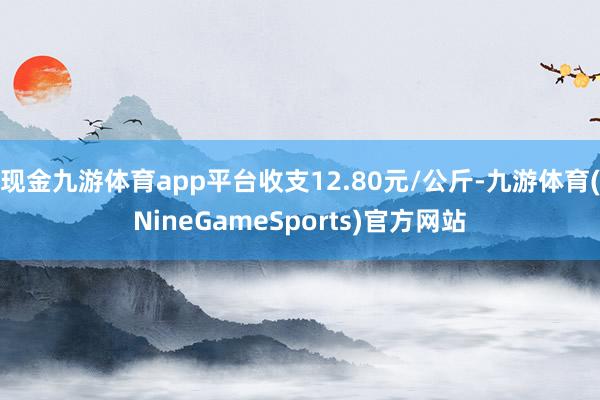 现金九游体育app平台收支12.80元/公斤-九游体育(NineGameSports)官方网站