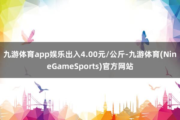 九游体育app娱乐出入4.00元/公斤-九游体育(NineGameSports)官方网站