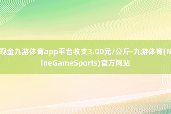现金九游体育app平台收支3.00元/公斤-九游体育(NineGameSports)官方网站