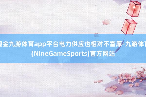 现金九游体育app平台电力供应也相对不富厚-九游体育(NineGameSports)官方网站