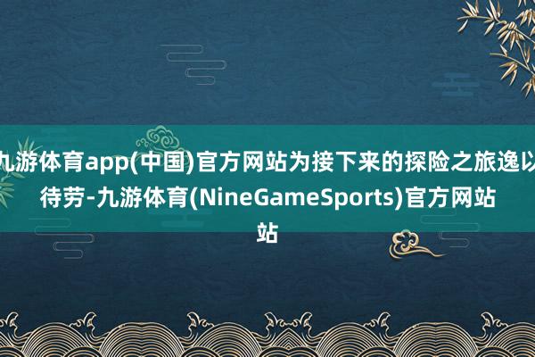 九游体育app(中国)官方网站为接下来的探险之旅逸以待劳-九游体育(NineGameSports)官方网站