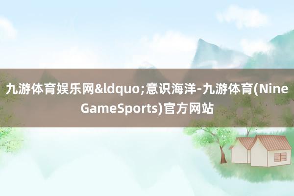 九游体育娱乐网&ldquo;意识海洋-九游体育(NineGameSports)官方网站