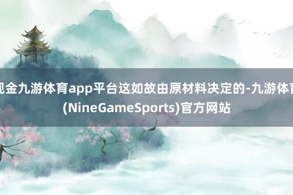 现金九游体育app平台这如故由原材料决定的-九游体育(NineGameSports)官方网站