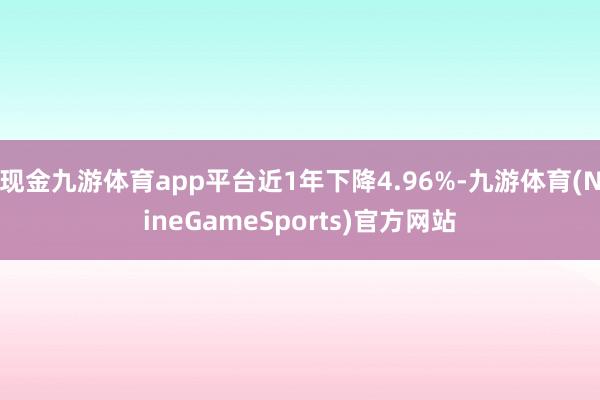 现金九游体育app平台近1年下降4.96%-九游体育(NineGameSports)官方网站