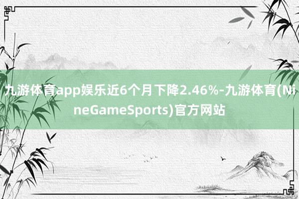 九游体育app娱乐近6个月下降2.46%-九游体育(NineGameSports)官方网站
