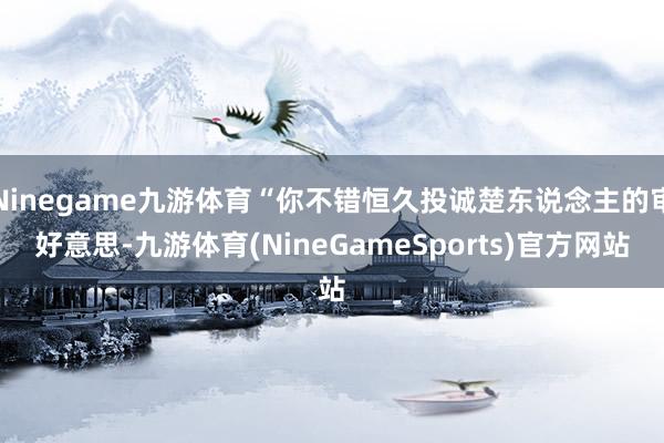 Ninegame九游体育“你不错恒久投诚楚东说念主的审好意思-九游体育(NineGameSports)官方网站