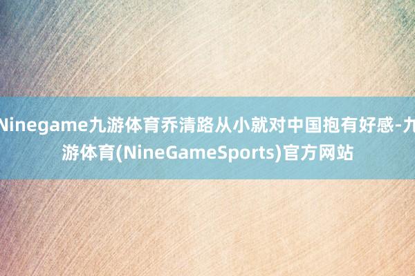Ninegame九游体育乔清路从小就对中国抱有好感-九游体育(NineGameSports)官方网站