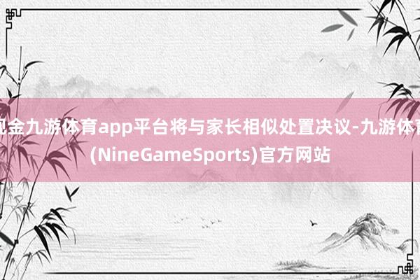 现金九游体育app平台将与家长相似处置决议-九游体育(NineGameSports)官方网站