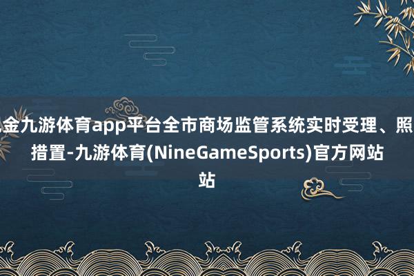 现金九游体育app平台全市商场监管系统实时受理、照章措置-九游体育(NineGameSports)官方网站