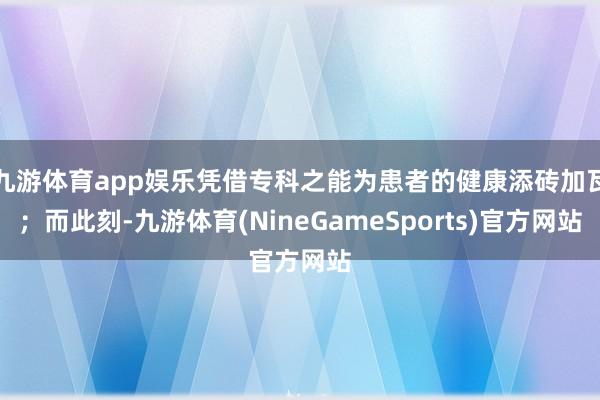 九游体育app娱乐凭借专科之能为患者的健康添砖加瓦；而此刻-九游体育(NineGameSports)官方网站
