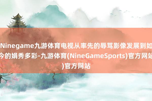 Ninegame九游体育电视从率先的辱骂影像发展到如今的娟秀多彩-九游体育(NineGameSports)官方网站