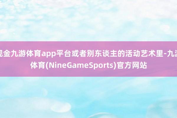现金九游体育app平台或者别东谈主的活动艺术里-九游体育(NineGameSports)官方网站