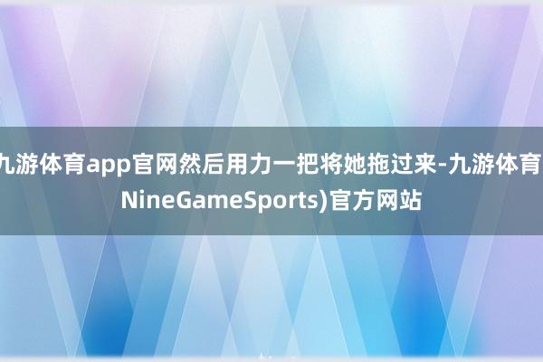 九游体育app官网然后用力一把将她拖过来-九游体育(NineGameSports)官方网站