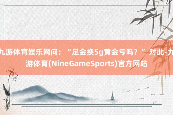 九游体育娱乐网问：“足金换5g黄金亏吗？” 对此-九游体育(NineGameSports)官方网站