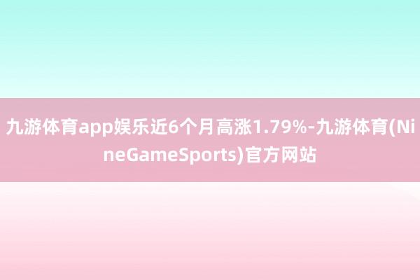 九游体育app娱乐近6个月高涨1.79%-九游体育(NineGameSports)官方网站