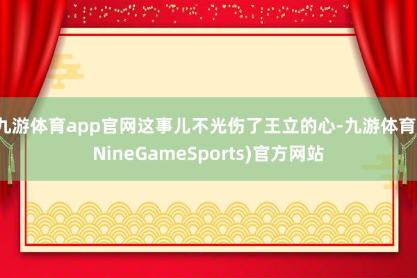 九游体育app官网这事儿不光伤了王立的心-九游体育(NineGameSports)官方网站