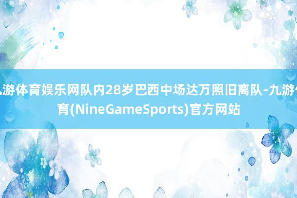 九游体育娱乐网队内28岁巴西中场达万照旧离队-九游体育(NineGameSports)官方网站