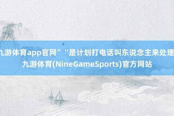 九游体育app官网”“是计划打电话叫东说念主来处理-九游体育(NineGameSports)官方网站