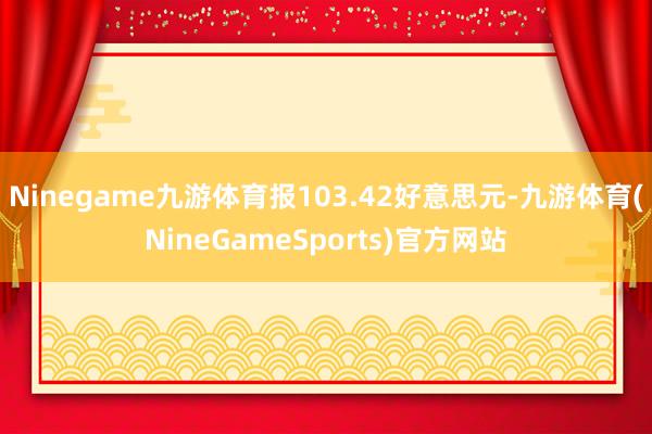 Ninegame九游体育报103.42好意思元-九游体育(NineGameSports)官方网站