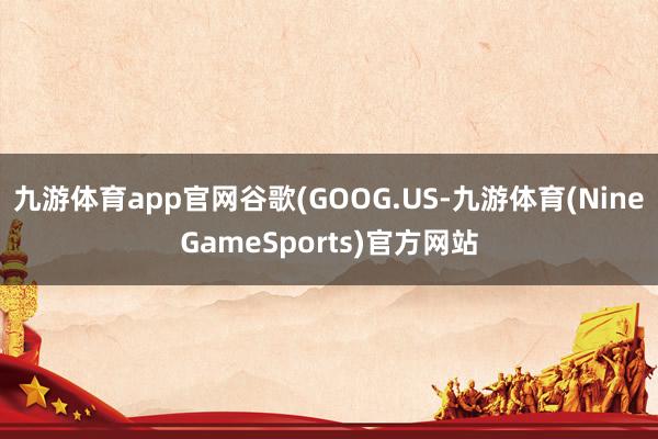 九游体育app官网谷歌(GOOG.US-九游体育(NineGameSports)官方网站