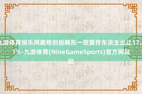 九游体育娱乐网藏格创投畸形一致算作东谈主出让17.51%-九游体育(NineGameSports)官方网站