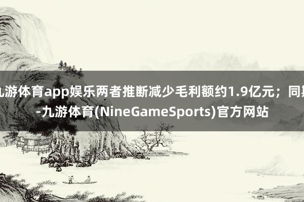九游体育app娱乐两者推断减少毛利额约1.9亿元；同期-九游体育(NineGameSports)官方网站