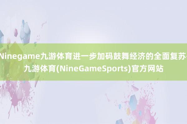 Ninegame九游体育进一步加码鼓舞经济的全面复苏-九游体育(NineGameSports)官方网站