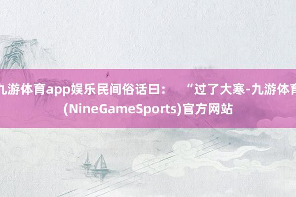 九游体育app娱乐民间俗话曰: “过了大寒-九游体育(NineGameSports)官方网站