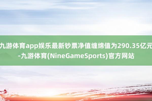 九游体育app娱乐最新钞票净值缠绵值为290.35亿元-九游体育(NineGameSports)官方网站