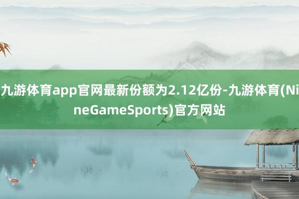 九游体育app官网最新份额为2.12亿份-九游体育(NineGameSports)官方网站