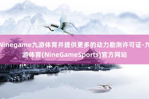Ninegame九游体育并提供更多的动力勘测许可证-九游体育(NineGameSports)官方网站