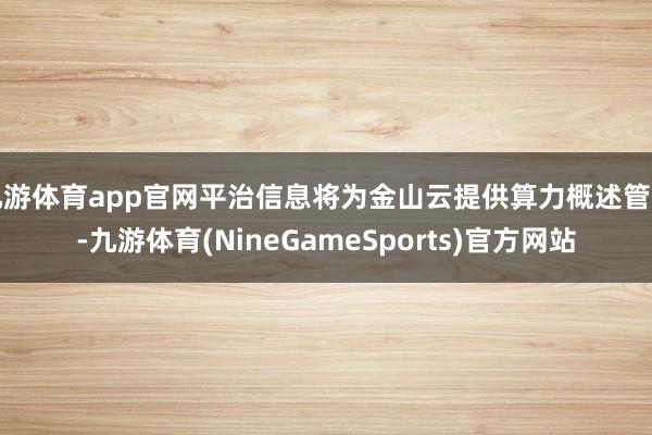 九游体育app官网平治信息将为金山云提供算力概述管事-九游体育(NineGameSports)官方网站