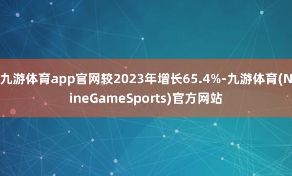 九游体育app官网较2023年增长65.4%-九游体育(NineGameSports)官方网站