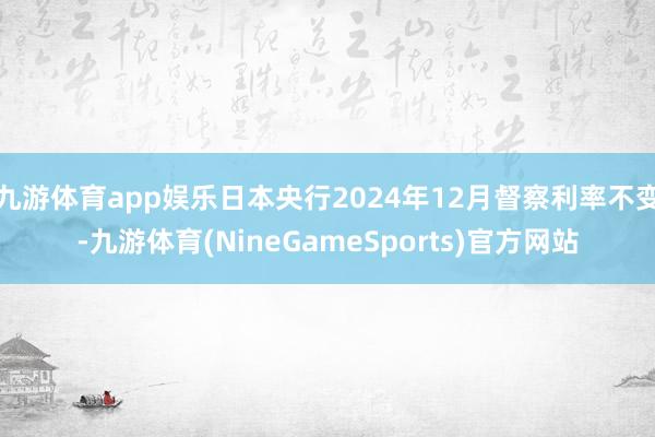 九游体育app娱乐日本央行2024年12月督察利率不变-九游体育(NineGameSports)官方网站