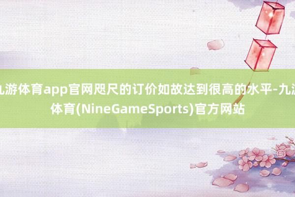 九游体育app官网咫尺的订价如故达到很高的水平-九游体育(NineGameSports)官方网站