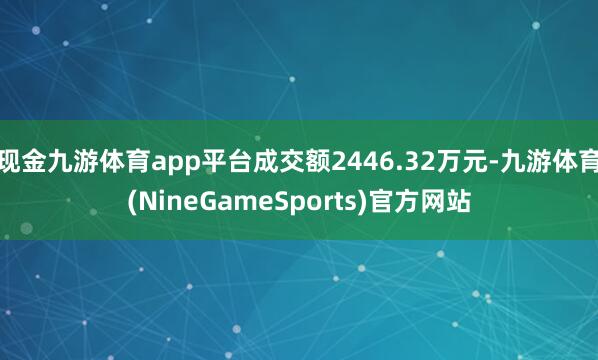 现金九游体育app平台成交额2446.32万元-九游体育(NineGameSports)官方网站