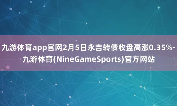 九游体育app官网2月5日永吉转债收盘高涨0.35%-九游体育(NineGameSports)官方网站