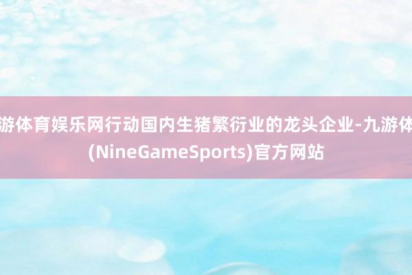 九游体育娱乐网行动国内生猪繁衍业的龙头企业-九游体育(NineGameSports)官方网站