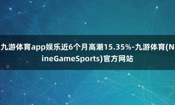 九游体育app娱乐近6个月高潮15.35%-九游体育(NineGameSports)官方网站