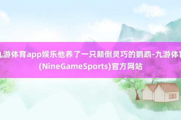 九游体育app娱乐他养了一只颠倒灵巧的鹦鹉-九游体育(NineGameSports)官方网站