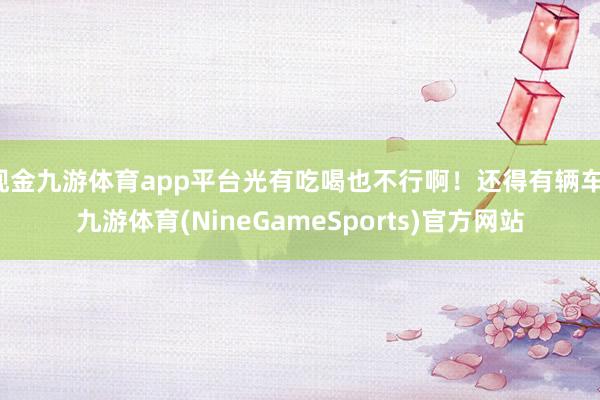 现金九游体育app平台光有吃喝也不行啊！还得有辆车-九游体育(NineGameSports)官方网站