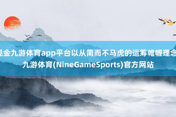 现金九游体育app平台以从简而不马虎的运筹帷幄理念-九游体育(NineGameSports)官方网站